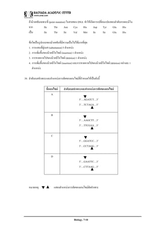 ถามิวเทชันเฉพาะที่ (point mutation) ในสายของ DNA ทําใหเกิดการเปลี่ยนแปลงของลําดับกรดอะมิโน
    จาก           Ile        Thr      Asn     Cys    His       Asp       Tyr   Glu      His
    เปน          Ile        Thr      Ile     Val    Met       lle       Ile   Glu      His

    ขอใดเปนรูปแบบของมิวเทชันที่มีความเปนไปไดมากที่สด  ุ
    1. การแทนที่คูเบส (substitution) 5 ตําแหนง
    2. การเพิ่มขึ้นของนิวคลีโอไทด (insertion) 1 ตําแหนง
    3. การขาดหายไปของนิวคลีโอไทด (deletion) 1 ตําแหนง
    4. การเพิ่มขึ้นของนิวคลีโอไทด (insertion) และการขาดหายไปของนิวคลีโอไทด (deletion) อยางละ 1
       ตําแหนง

39. ลําดับเบสจําเพาะและตําแหนงการตัดของเอนไซมที่กําหนดใหเปนดังนี้

                    ชื่อเอนไซม     ลําดับเบสจําเพาะและตําแหนงการตัดของเอนไซม
                          A
                                                  5’…AGATCT…3’
                                                  3’…TCTAGA…5’

                        B
                                                  5’…AAGCTT…3’
                                                  3’…TTCGAA…5’

                        C
                                                  5’…GGATCC…3’
                                                  3’…CCTAGG…5’

                        D
                                                  5’…GAATTC…3’
                                                  3’…CTTAAG…5’




    หมายเหตุ                แสดงตําแหนงการตัดของเอนไซมตัดจําเพาะ




                                             Biology. 7-10
 