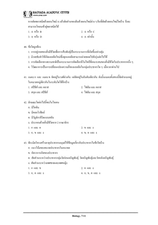 หากตัดพลาสมิดดวยเอนไซม A แลวตัดสวนของยีนดวยเอนไซมตาง ๆ ยีนที่ตัดดวยเอนไซมใดบาง จึงจะ
    สามารถโคลนเขาสูพลาสมิดได
    1. A หรือ B                                    2. A หรือ C
    3. A หรือ D                                    4. A เทานั้น

40. ขอใดถูกตอง
    1. การอยูรอดของสิ่งมีชีวิตเพื่อการสืบพันธุเปนกระบวนการที่เกิดขึ้นอยางสุม
    2. มิวเทชันทําใหเกิดแอลลีลใหมซึ่งทุกแอลลีลสามารถถายทอดไปยังรุนตอไปได
    3. การคัดเลือกทางธรรมชาติเปนกระบวนการคัดเลือกจีโนไทปที่เหมาะสมของสิ่งมีชีวิตในประชากรหนึ่ง ๆ
    4. วิวัฒนาการเปนการเปลี่ยนแปลงความถี่ของแอลลีลในกลุมประชากรใด ๆ เมื่อเวลาผานไป

41. แมลง ก และ แมลง ข จัดอยูในวงศตางกัน แตจัดอยูในอันดับเดียวกัน ดังนั้นแมลงทั้งสองนี้จัดจําแนกอยู
    ในหมวดหมูเดียวกันในระดับใดไดอีกบาง
    1. สปชีส และ คลาส                               2. ไฟลัม และ คลาส
    3. สกุล และ สปชส
                     ี                                4. ไฟลัม และ สกุล

42. ลักษณะใดตอไปนี้พบในไลเคน
    ก. มีไคทิน
    ข. มีคลอโรฟลล
    ค. มีวัฏจักรชีวิตแบบสลับ
    ง. ประกอบดวยสิ่งมีชีวิตจาก 2 อาณาจักร
    1. ก และ ค                                         2. ข และ ง
    3. ก, ข และ ง                                      4. ข, ค และ ง

43. พีระมิดโครงสรางอายุประชากรมนุษยใหขอมูลเกี่ยวกับประชากรในขอใดบาง
    ก. แนวโนมของขนาดประชากรในอนาคต
    ข. อัตราการเกิดของประชากร
    ค. สัดสวนระหวางประชากรกลุมวัยกอนเจริญพันธุ วัยเจริญพันธุและวัยหลังเจริญพันธุ
    ง. สัดสวนระหวางเพศชายและเพศหญิง
    1. ก และ ข                                        2. ค และ ง
    3. ก, ค และ ง                                     4. ก, ข, ค และ ง




                                              Biology. 7-11
 