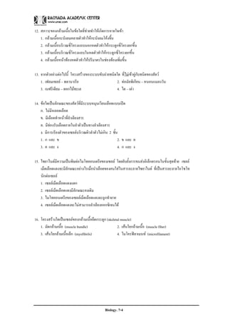 12. สภาวะของกลามเนื้อในขอใดที่ชวยทําใหเกิดการหายใจเขา
    1. กลามเนื้อกะบังลมคลายตัวทําใหกะบังลมโคงขึ้น
    2. กลามเนื้อบริเวณซี่โครงแถบนอกหดตัวทําใหกระดูกซี่โครงยกขึ้น
    3. กลามเนื้อบริเวณซี่โครงแถบในหดตัวทําใหกระดูกซี่โครงยกขึ้น
    4. กลามเนื้อหนาทองหดตัวทําใหปริมาตรในชองทองเพิ่มขึ้น

13. จากตัวอยางตอไปนี้ โครงสรางของระบบขับถายชนิดใด ที่ไมเขาคูกับชนิดของสัตว
    1. เฟลมเซลล – พลานาเรีย                       2. ทอมัลพิเกียน – หนอนแมลงวัน
    3. เนฟริเดียม – ดอกไมทะเล                     4. ไต – เตา

14. ขอใดเปนลักษณะของสัตวที่มีระบบหมุนเวียนเลือดแบบเปด
    ก. ไมมีหลอดเลือด
    ข. มีเลือดทําหนาที่ลําเลียงสาร
    ค. มีชองรับเลือดภายในลําตัวเปนทางลําเลียงสาร
    ง. มีการเรียงตัวของเซลลบริเวณผิวลําตัวไมเกิน 2 ชั้น
    1. ก และ ข                                           2. ข และ ค
    3. ค และ ง                                           4. ก และ ง

15. ไซยาไนดมีความเปนพิษตอไมโทคอนเดรียของเซลล โดยยับยั้งการขนสงอิเล็กตรอนในขั้นสุดทาย เซลล
    เม็ดเลือดแดงจะมีลักษณะอยางไรเมื่อนําเลือดของคนใสในสารละลายไซยาไนด ที่เปนสารละลายไอโซโท
    นิกตอเซลล
    1. เซลลเม็ดเลือดแดงแตก
    2. เซลลเม็ดเลือดแดงมีลักษณะคงเดิม
    3. ไมโทคอนเดรียของเซลลเม็ดเลือดแดงจะถูกทําลาย
    4. เซลลเม็ดเลือดแดงจะไมสามารถลําเลียงออกซิเจนได

16. โครงสรางใดเปนเซลลของกลามเนื้อยึดกระดูก (skeletal muscle)
    1. มัดกลามเนื้อ (muscle bundle)                  2. เสนใยกลามเนื้อ (muscle fiber)
    3. เสนใยกลามเนื้อเล็ก (myofibrils)              4. ไมโครฟลาเมนท (microfilament)




                                              Biology. 7-4
 