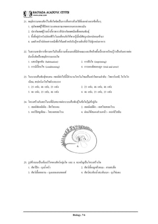 21. พฤติกรรมของสัตวในขอใดจัดเปนการสื่อสารดวยวิธีที่แตกตางจากขออื่นๆ
    1. สุนัขเพศผูใชปสสาวะแสดงอาณาเขตครอบครองของมัน
    2. ปลากัดเพศผูวายน้ําเกี้ยวพาราสีปลากัดเพศเมียเพื่อผสมพันธุ
    3. ผึ้งที่อยูปากรังปลอยฟโรโมนเตือนภัยใหพวกรูเมื่อมีศัตรูแปลกปลอมเขามา
    4. มดตัวหนาปลอยสารเคมีเพื่อใหมดตัวหลังรับรูทางเดินที่นําไปสูแหลงอาหาร

22. ในธรรมชาติการที่คางคกไมกินผึ้งรวมทั้งแมลงที่มีลักษณะและสีคลายผึ้งเนื่องจากเรียนรูวาเปนอันตรายตอ
    มันนั้นจัดเปนพฤติกรรมแบบใด
    1. แฮบบิชูเอชัน (habituation)                      2. การฝงใจ (imprinting)
    3. การมีเงื่อนไข (conditioning)                    4. การลองผิดลองถูก (trial and error)

23. ในระบบสืบพันธุของคน เซลลตอไปนี้มีจํานวนโครโมโซมเปนเทาใดตามลําดับ : โพลารบอดี, โอโอโก
    เนียม, สเปอรมาโทไซตระยะแรก
    1. 23 แทง, 46 แทง, 23 แทง                   2. 23 แทง, 46 แทง, 46 แทง
    3. 46 แทง, 23 แทง, 46 แทง                   4. 46 แทง, 23 แทง, 23 แทง

24. โครงสรางกับฮอรโมนที่มีบทบาทตอระบบสืบพันธุในขอใดไมเขาคูกัน
    1. เซลลฟอลลิเคิล – ฮีสโทรเจน                  2. เซลลเลยดิก – เทสโทสเทอโรน
    3. คอรปสลูเทียม – โพรเจสเทอโรน               4. ตอมใตสมองสวนหนา – ออกซิโทซิน




25. รูปขางบนเปนเอ็มบริโอของสัตวกลุมใด และ A จะเจริญเปนโครงสรางใด
    1. สัตวปก – ถุงน้ําคร่ํา                      2. สัตวเลี้ยงลูกดวยนม – สายสะดือ
    3. สัตวเลื้อยคลาน – ถุงแอลแลนทอยส             4. สัตวสะเทินน้ําสะเทินบก – ถุงไขแดง




                                               Biology. 7-6
 