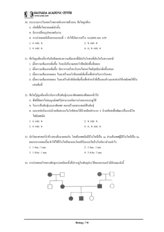 30. กระบวนการในคลอโรพลาสตจากภาพขางบน ขอใดถูกตอง
    ก. เกิดที่เยื่อไทลาคอยดเทานั้น
    ข. มีการเปลี่ยนรูปของพลังงาน
    ค. การถายทอดอิเล็กตรอนแบบที่ 1 ทําใหเกิดการสราง NADPH และ ATP
    1. ก และ ข                                       2. ข และ ค
    3. ก และ ค                                       4. ก, ข และ ค

31. ขอใดถูกตองเกี่ยวกับอิทธิพลของความเขมแสงที่มีตอใบโกสนที่เติบโตในธรรมชาติ
    1. เมื่อความเขมแสงเพิ่มขึ้น ใบจะมีปริมาณคลอโรฟลลตอพื้นที่ลดลง
    2. เมื่อความเขมแสงเพิ่มขึ้น อัตราการตรึงคารบอนไดออกไซดสุทธิจะเพิ่มขึ้นเสมอ
    3. เมื่อความเขมแสงลดลง ใบจะสรางแคโรทีนอยดเพิ่มขึ้นเพื่อชวยในการรับแสง
    4. เมื่อความเขมแสงลดลง ใบจะสรางคิวทิเคิลเพิ่มขึ้นเพื่อทําหนาที่เปนเลนสรวมแสงชวยใหแพลิเซดไดรับ
       แสงเต็มที่

32. ขอใดไมถูกตองเกี่ยวกับการสืบพันธุแบบอาศัยเพศของพืชดอกทั่วไป
    ก. พืชที่มีดอกไมสมบูรณเพศไมสามารถเกิดการถายละอองเรณูได
    ข. ในการสืบพันธุแบบอาศัยเพศ ดอกสรางเฉพาะเซลลสืบพันธุ
    ค. เมกะสปอรจะแบงนิวเคลียสแบบไมโอซิสจนไดนิวเคลียสจํานวน 8 นิวเคลียสเพื่อพัฒนาเปนแกมีโท
       ไฟตเพศเมีย
    1. ก และ ข                                        2. ข และ ค
    3. ก และ ค                                        4. ก, ข และ ค

33. นักวิทยาศาสตรนาขาวสองตนมาผสมกัน โดยตนเพศเมียมีจีโนไทปเปน aa สวนตนเพศผูมีจีโนไทปเปน Aa
                     ํ
    ผลจากการผสมนี้จะทําใหไดจีโนไทปของเอนโดเสปรมแบบใดบางในอัตราสวนเทาไร
    1. 1 Aaa : 1 aaa                               2. 3 Aaa : 1 aaa
    3. 1 AAa : 1 aaa                               4. 3 AAa : 1 aaa

34. การถายทอดโรคทางพันธุกรรมชนิดหนึ่งที่ปรากฏในพันธุประวัติของครอบครัวมีลักษณะดังนี้




                                               Biology. 7-8
 