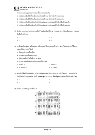 การถายทอดลักษณะทางพันธุกรรมนี้มีแบบแผนอยางไร
    1. การถายทอดยีนที่ไมเกี่ยวเนื่องกับเพศ และลักษณะที่ผดปกติเปนลักษณะดอย
                                                           ิ
    2. การถายทอดยีนที่ไมเกี่ยวเนื่องกับเพศ และลักษณะที่ผิดปกติเปนลักษณะเดน
    3. การถายทอดยีนที่เกี่ยวเนื่องกับ X(X-linked gene) และลักษณะที่ผิดปกติเปนลักษณะดอย
    4. การถายทอดยีนที่เกี่ยวเนื่องกับ X(X-linked gene) และลักษณะที่ผิดปกติเปนลักษณะเดน

35. นักวิทยาศาสตรพบวา DNA ของสิ่งมีชีวิตชนิดหนึ่งมีปริมาณ Cytosine 38% ดังนั้นปริมาณของ Thymine
    คิดเปนกี่เปอรเซ็นต
    1. 12                                            2. 24
    3. 31                                            4. 38

36. การศึกษาขอมูลจากภาพที่เกิดจากการหักเหของรังสีเอกซผานผลึก DNA ทําใหวัตสันและคริกไดทราบ
                                                         
    คุณสมบัติของ DNA ไดแก
    ก. โมเลกุลมีรูปรางเปนเกลียว
    ข. ระยะหางของเกลียวแตละรอบ
    ค. ลําดับของนิวคลีโอไทดในสาย DNA
    ง. ความยาวของเสนผานศูนยกลางของเกลียว DNA
    1. ก และ ข                                       2. ข และ ค
    3. ก, ข และ ค                                    4. ก, ข และ ง

37. สมมติวามีสิ่งมีชีวิตชนิดหนึ่ง สรางโปรตีนจากกรดอะมิโนจํานวน 40 ชนิด โดย RNA ประกอบดวย
    นิวคลีโอไทดจํานวน 3 ชนิด ดังนั้น รหัสพันธุกรรม (codon) ที่สั้นที่สุดจะประกอบดวยกี่นิวคลีโอไทด
    1. 2                                              2. 3
    3. 4                                              4. 5

38. จากตารางรหัสพันธุกรรมดานลาง




                                              Biology. 7-9
 