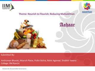 Citizens for Accountable Governance
Theme: Nourish to Flourish; Reducing Malnutrition
Submitted By:
Anshuman Bharati, Nitansh Platia, Pulkit Bohra, Rohit Agarwal, Shobhit Saxena
College: IIM Ranchi
Aahaar
 