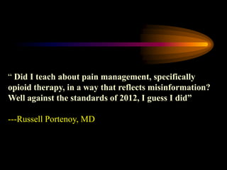 “ Did I teach about pain management, specifically
opioid therapy, in a way that reflects misinformation?
Well against the standards of 2012, I guess I did”
---Russell Portenoy, MD
 