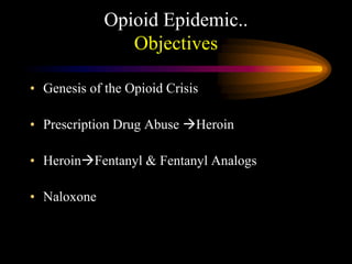 Opioid Epidemic..
Objectives
• Genesis of the Opioid Crisis
• Prescription Drug Abuse Heroin
• HeroinFentanyl & Fentanyl Analogs
• Naloxone
 
