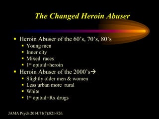 The Changed Heroin Abuser
 Heroin Abuser of the 60’s, 70’s, 80’s
 Young men
 Inner city
 Mixed races
 1st opioid=heroin
 Heroin Abuser of the 2000’s
 Slightly older men & women
 Less urban more rural
 White
 1st opioid=Rx drugs
JAMA Psych 2014:71(7):821-826.
 