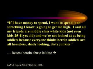 “If I have money to spend, I want to spend it on
something I know is going to get me high. I and all
my friends are middle class white kids (not even
kids 25-41yrs old) and we’re not looked at as being
addicts because everyone thinks heroin addicts are
all homeless, shady looking, dirty junkies ”
--- Recent heroin abuse initiate 
JAMA Psych 2014;71(7):821-826.
 