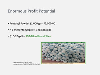 Enormous Profit Potential
• Fentanyl Powder (1,000 g) = $2,000.00
• ~ 1 mg fentanyl/pill = 1 million pills
• $10-20/pill = $10-20 million dollars
DEA-DCT-DIB-021-16 July 2016
dea.gov/divisions/hq/2016/hq092216_attach.pdf
 