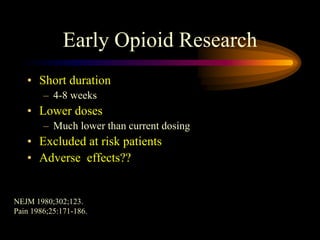Early Opioid Research
• Short duration
– 4-8 weeks
• Lower doses
– Much lower than current dosing
• Excluded at risk patients
• Adverse effects??
NEJM 1980;302;123.
Pain 1986;25:171-186.
 