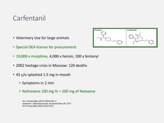 Carfentanil
• Veterinary Use for large animals
• Special DEA license for procurement
• 10,000 x morphine, 4,000 x heroin, 100 x fentanyl
• 2002 hostage crisis in Moscow: 120 deaths
• 42 y/o splashed 1.5 mg in mouth
• Symptoms in 2 min
• Naltrexone 100 mg IV = 200 mg of Naloxone
Am J Emerg Med (2010) 28(4):530–2
zoopharm. net/products.php. Accessed Seot 28, 2017
Ann Emerg Med 2003;41(5):700-5
 