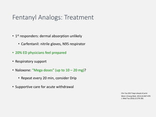 Fentanyl Analogs: Treatment
• 1st responders: dermal absorption unlikely
• Carfentanil: nitrile gloves, N95 respirator
• 20% ED physicians feel prepared
• Respiratory support
• Naloxone: “Mega doses” (up to 10 – 20 mg)?
• Repeat every 20 min, consider Drip
• Supportive care for acute withdrawal
Clin Tox 2017 Sept ahead of print
West J Emerg Med. 2013;14:467-470
J. Med Tox 2016;12:276-281
 