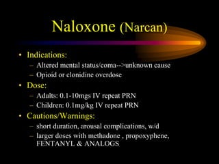 Naloxone (Narcan)
• Indications:
– Altered mental status/coma-->unknown cause
– Opioid or clonidine overdose
• Dose:
– Adults: 0.1-10mgs IV repeat PRN
– Children: 0.1mg/kg IV repeat PRN
• Cautions/Warnings:
– short duration, arousal complications, w/d
– larger doses with methadone , propoxyphene,
FENTANYL & ANALOGS
 