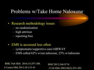 Problems w/Take Home Naloxone
• Research methodology issues
– no randomization
– high attrition
– reporting bias
• EMS is accessed less often
– symptomatic/supportive care/AIRWAY
– EMS called 62% w/out naloxone, 23% w/naloxone
BMC Pub Hlth 2014;14:297-308. BMJ 2013;346:f174.
J Comm Hlth 2013;38:133-41 J Urb Hlth 2003;80(2):291-301.
 
