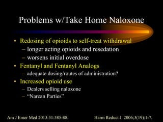 Problems w/Take Home Naloxone
• Redosing of opioids to self-treat withdrawal
– longer acting opioids and resedation
– worsens initial overdose
• Fentanyl and Fentanyl Analogs
– adequate dosing/routes of administration?
• Increased opioid use
– Dealers selling naloxone
– “Narcan Parties”
Am J Emer Med 2013:31:585-88. Harm Reduct J 2006;3(19):1-7.
 