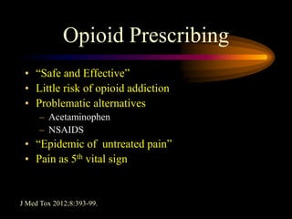Opioid Prescribing
• “Safe and Effective”
• Little risk of opioid addiction
• Problematic alternatives
– Acetaminophen
– NSAIDS
• “Epidemic of untreated pain”
• Pain as 5th vital sign
J Med Tox 2012;8:393-99.
 