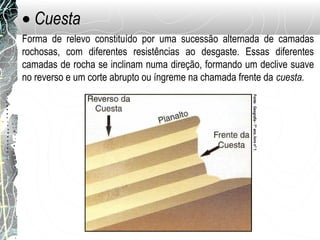• Cuesta
Forma de relevo constituído por uma sucessão alternada de camadas
rochosas, com diferentes resistências ao desgaste. Essas diferentes
camadas de rocha se inclinam numa direção, formando um declive suave
no reverso e um corte abrupto ou íngreme na chamada frente da cuesta.
Fonte:Geografia-7°ano,livron°1.
 