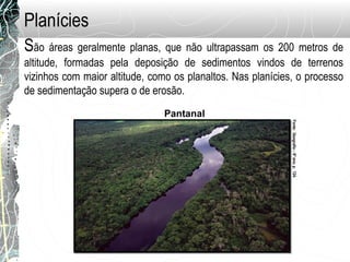 São áreas geralmente planas, que não ultrapassam os 200 metros de
altitude, formadas pela deposição de sedimentos vindos de terrenos
vizinhos com maior altitude, como os planaltos. Nas planícies, o processo
de sedimentação supera o de erosão.
Pantanal
Planícies
Fonte:Geografia–6ºano,p.124.
 