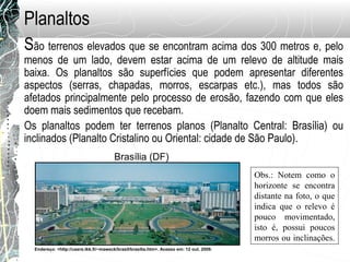 São terrenos elevados que se encontram acima dos 300 metros e, pelo
menos de um lado, devem estar acima de um relevo de altitude mais
baixa. Os planaltos são superfícies que podem apresentar diferentes
aspectos (serras, chapadas, morros, escarpas etc.), mas todos são
afetados principalmente pelo processo de erosão, fazendo com que eles
doem mais sedimentos que recebam.
Os planaltos podem ter terrenos planos (Planalto Central: Brasília) ou
inclinados (Planalto Cristalino ou Oriental: cidade de São Paulo).
Planaltos
Endereço: <http://users.tkk.fi/~maweck/brasil/brasilia.htm>. Acesso em: 12 out. 2009.
Brasília (DF)
Obs.: Notem como o
horizonte se encontra
distante na foto, o que
indica que o relevo é
pouco movimentado,
isto é, possui poucos
morros ou inclinações.
 