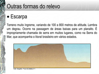 Outras formas do relevo
• Escarpa
Terreno muito íngreme, variando de 100 a 800 metros de altitude. Lembra
um degrau. Ocorre na passagem de áreas baixas para um planalto. É
impropriamente chamada de serra em muitos lugares, como na Serra do
Mar, que acompanha o litoral brasileiro em vários estados.
Fonte: Geografia – 7º ano, livro didático n° 1.
 