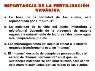 IMPORTANCIA DE LA FERTILIZACIÓN
           ORGÁNICA
a. La base de la fertilidad de         los   suelos,   esta
   representada por el “ humus”.
b. La actividad de la vida del suelo (microflora y
   microfauna) depende de la presencia de materia
   orgánica y naturalmente de factores tales como agua,
   aire, temperatura, pH, etc.
c. Los microorganismos del suelo al atacar a la materia
    orgánica transforman a esta en “humus”
d. El “humus” después de complejos procesos llega al
    estado de “humus permanente” en el que las
    sustancias nutritivas se han mineralizado para ser de
    esta manera asimiladas por las raíces de las plantas.
 