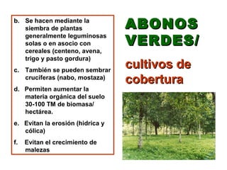 b. Se hacen mediante la
   siembra de plantas             ABONOS
   generalmente leguminosas
   solas o en asocio con          VERDES/
   cereales (centeno, avena,
   trigo y pasto gordura)
c. También se pueden sembrar
                                  cultivos de
   crucíferas (nabo, mostaza)
                                  cobertura
d. Permiten aumentar la
   materia orgánica del suelo
   30-100 TM de biomasa/
   hectárea.
e. Evitan la erosión (hidrica y
   cólica)
f.   Evitan el crecimiento de
     malezas
 