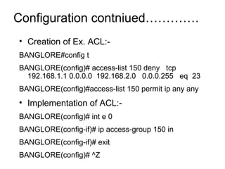 Configuration contniued…………. 
• Creation of Ex. ACL:- 
BANGLORE#config t 
BANGLORE(config)# access-list 150 deny tcp 
192.168.1.1 0.0.0.0 192.168.2.0 0.0.0.255 eq 23 
BANGLORE(config)#access-list 150 permit ip any any 
• Implementation of ACL:- 
BANGLORE(config)# int e 0 
BANGLORE(config-if)# ip access-group 150 in 
BANGLORE(config-if)# exit 
BANGLORE(config)# ^Z 
 