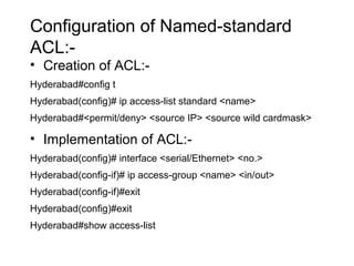 Configuration of Named-standard 
ACL:- 
• Creation of ACL:- 
Hyderabad#config t 
Hyderabad(config)# ip access-list standard <name> 
Hyderabad#<permit/deny> <source IP> <source wild cardmask> 
• Implementation of ACL:- 
Hyderabad(config)# interface <serial/Ethernet> <no.> 
Hyderabad(config-if)# ip access-group <name> <in/out> 
Hyderabad(config-if)#exit 
Hyderabad(config)#exit 
Hyderabad#show access-list 
 