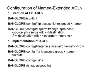 Configuration of Named-Extended ACL:- 
• Creation of Ex. ACL:- 
BANGLORE#config t 
BANGLORE(config)# ip access-list extended <name> 
BANGLORE(config)# <permit/deny> <protocol> 
<source ip> <surce wild> <destination 
IP><destination wild> <operator> <port no> 
• Implementation of ACL:- 
BANGLORE(config)# interface <serial/Ethernet> <no.> 
BANGLORE(config-if)# ip access-group <name> 
<in/out> 
BANGLORE(config-if)#^z 
BANGLORE #show access-list 
