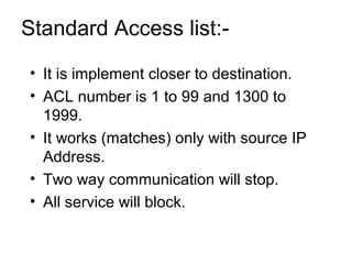 Standard Access list:- 
• It is implement closer to destination. 
• ACL number is 1 to 99 and 1300 to 
1999. 
• It works (matches) only with source IP 
Address. 
• Two way communication will stop. 
• All service will block. 
 