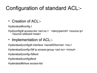 Configuration of standard ACL:- 
• Creation of ACL:- 
Hyderabad#config t 
Hyd(config)# access-list <acl no.> <deny/permit> <source ip> 
<source wildcard mask> 
• Implementation of ACL:- 
Hyderabad(config)# interface <serial/Ethernet> <no.> 
Hyderabad(config-if)# ip access-group <acl no> <in/out> 
Hyderabad(config-if)#exit 
Hyderabad(config)#exit 
Hyderabad#show access-list 
 