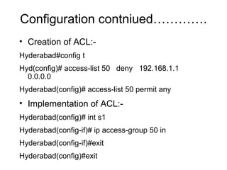 Configuration contniued…………. 
• Creation of ACL:- 
Hyderabad#config t 
Hyd(config)# access-list 50 deny 192.168.1.1 
0.0.0.0 
Hyderabad(config)# access-list 50 permit any 
• Implementation of ACL:- 
Hyderabad(config)# int s1 
Hyderabad(config-if)# ip access-group 50 in 
Hyderabad(config-if)#exit 
Hyderabad(config)#exit 
 