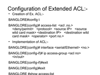Configuration of Extended ACL:- 
• Creation of Ex. ACL:- 
BANGLORE#config t 
BANGLORE(config)# access-list <acl .no.> 
<deny/permit> <protocol> <source IP> <source 
wlid card mask> <destination IP> <destination wild 
card mask> <operator> <port no.> 
• Implementation of ACL:- 
BANGLORE(config)# interface <serial/Ethernet> <no.> 
BANGLORE(config-if)# ip access-group <acl no> 
<in/out> 
BANGLORE(config-if)#exit 
BANGLORE(config)#exit 
BANGLORE #show access-list 
 