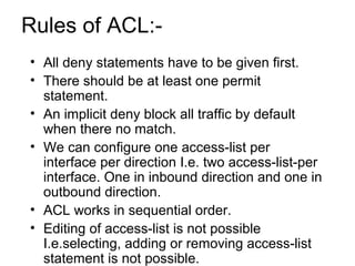 Rules of ACL:- 
• All deny statements have to be given first. 
• There should be at least one permit 
statement. 
• An imp...