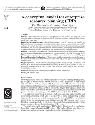 The Emerald Research Register for this journal is available at             The current issue and full text archive of this journal is available at
   www.emeraldinsight.com/researchregister                                    www.emeraldinsight.com/0968-5227.htm




IMCS
13,2                                 A conceptual model for enterprise
                                         resource planning (ERP)
                                                       Carl Marnewick and Lessing Labuschagne
144                                              RAU Standard Bank Academy for Information Technology,
                                                  Rand Afrikaans University, Auckland Park, South Africa

                                     Abstract
                                     Purpose – This article seeks to provide a conceptual model that explains the complexity of an
                                     enterprise resource planning (ERP) system to general and project managers in a non-technical manner
                                     that is easily understood.
                                     Design/methodology/approach – The 4Ps business model serves as a starting-point to derive the
                                     ERP model because most managers are familiar with it and can therefore relate to it with ease. An ERP
                                     system is divided into four major components, namely, the software, the customer mindset, change
                                     management, and the ﬂow of processes within it. A ﬁfth component, methodology, encircles these four
                                     components to ensure that they are integrated and implemented in an organised manner.
                                     Findings – ERP is more than just software. Unless a clear understanding exists of the different components
                                     and their integration, ERP projects will continue to be plagued by failure. This model is applicable to any
                                     ERP system as it is generic and vendor-independent and helps in determining the scope of an ERP project.
                                     Research limitations/implications – The suggested model is conceptual in nature and provides a
                                     holistic view of ERP. It does not attempt to provide a detailed, step-by-step approach for implementing
                                     an ERP system.
                                     Originality/value – The conceptual model enables general and project managers to understand ERP
                                     systems better without becoming overwhelmed by product or technical detail. This will facilitate the
                                     successful implementation of ERP systems, thus ensuring project success and, ultimately,
                                     organisational success.
                                     Keywords Manufacturing resource planning, Modelling, Project management
                                     Paper type Research paper


                                     Introduction
                                     Most organisations realise the potential of enterprise resource planning (ERP) systems,
                                     yet struggle to materialise real beneﬁts. One out of four ERP projects is over budget
                                     and some 20 per cent are terminated before completion. ERP projects often fail to
                                     achieve business objectives even a year after the system has been implemented. The
                                     return on investment (ROI) also takes six months longer than expected. There are
                                     many reasons that contribute to the low success rates, yet one common aspect that
                                     prevails is a misunderstanding of what ERP entails (ComputerWorld, 2001).
                                        The purpose of this article is to provide a high-level conceptual framework that will
                                     assist in understanding what ERP is and how to go about implementing it. It is
                                     important for general and project managers to understand what ERP is and what the
                                     impact is on the organisation when implementing an ERP system. Since it is a
Information Management &             high-level conceptual model, it will be used by middle to top management as well as
Computer Security                    project managers that need to implement an ERP system.
Vol. 13 No. 2, 2005
pp. 144-155                             The article starts with a deﬁnition of ERP and this deﬁnition will be used as the
q Emerald Group Publishing Limited
0968-5227
                                     basis of the conceptual model. An ERP system will be explained by dividing it into four
DOI 10.1108/09685220510589325        components and by describing a methodology on how to implement it.
 