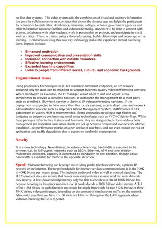 on-line chat systems. The video system adds the combination of visual and auditory information
that puts the collaborators in an experience that closes the distance gap and helps the participants
feel connected to each other. As libraries, museums, colleges, schools, government agencies and
other information resource facilities add videoconferencing, students will be able to connect with
experts, collaborate with other students, work in partnership on projects, and participate in world
wide activities. These activities, using videoconferencing, build relationships and encourage active
learning. Collaboration using this two way technology makes the experience almost like being
there. Impacts include:

   •   Enhanced motivation
   •   Improved communication and presentation skills
   •   Increased connection with outside resources
   •   Effective learning environments
   •   Expanded teaching capabilities
   •   Links to people from different social, cultural, and economic backgrounds

Organizational Issues

Using proprietary technologies or H.323 standard-compliant endpoints, an IP network
designed only for data can be modified to support business-quality videoconferencing services.
Where bandwidth is available, the IT manager would need to add and adjust a few
components to provide a complete solution, or outsource the management to a third party
such as WireOne's GlowPoint service or Sprint's IP videoconferencing services. If the
deployment is expected to have more than five or six systems, a centralized user and network
administration console such as Polycom's Global Management System, RADVision's H.323
gatekeeper or Vcon's MXM is recommended. Some companies are going a step further and
designing an enterprise conferencing portal using technologies such as FVC's Click-to-Meet. While
these packages differ in their features and functions, they are designed to perform address book
management (an important issue when clients are set up behind a firewall and use network address
translation), set performance metrics on a per-device or user basis, and can even reduce the risk of
application data traffic degradation due to excessive bandwidth consumption.

Novelty
It is a new technology. Nevertheless, in videoconferencing, bandwidth is assumed to be
symmetrical. In full-duplex networks such as ISDN, Ethernet, ATM and time division
multiplexed networks, capacity is expressed as bandwidth in one direction, though equal
bandwidth is available for traffic in the opposite direction.

Speed:-Videoconferencing can leverage the existing public telephone network, a private IP
network or the Internet. The target bandwidth for interactive video communications is in the 300K
to 400K bit/sec per stream range. This includes audio and video as well as control signaling. The
H.323 protocol does not require that two or more endpoints in a session send the same data rate
they receive. A low-powered endpoint may only be able to encode at a rate of 100K bit/sec, but,
because decoding is less processor-intensive, it could decode a 300K bit/sec video stream. A T-1
offers 1.5M bit/sec in each direction and would be ample bandwidth for two 512K bit/sec or three
384K bit/sec videoconferences, depending on the amount of simultaneous traffic on the network.
Also, make sure that you have 10/100 switched Ethernet throughout the LAN segments where
videoconferencing traffic is expected.
 