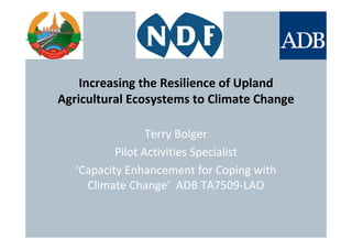 Increasing the Resilience of Upland
Agricultural Ecosystems to Climate Change
Terry Bolger
Pilot Activities Specialist
‘Capacity Enhancement for Coping with
Climate Change’ ADB TA7509-LAO
 