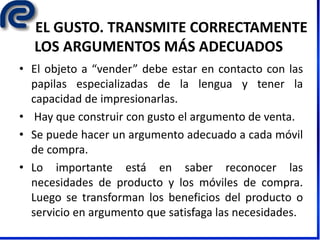 EL GUSTO. TRANSMITE CORRECTAMENTE
LOS ARGUMENTOS MÁS ADECUADOS
• El objeto a “vender” debe estar en contacto con las
papilas especializadas de la lengua y tener la
capacidad de impresionarlas.
• Hay que construir con gusto el argumento de venta.
• Se puede hacer un argumento adecuado a cada móvil
de compra.
• Lo importante está en saber reconocer las
necesidades de producto y los móviles de compra.
Luego se transforman los beneficios del producto o
servicio en argumento que satisfaga las necesidades.
 