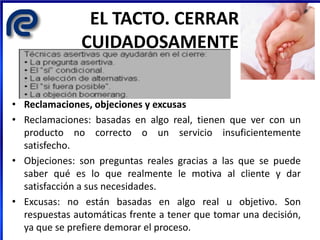 EL TACTO. CERRAR
CUIDADOSAMENTE
• Reclamaciones, objeciones y excusas
• Reclamaciones: basadas en algo real, tienen que ver con un
producto no correcto o un servicio insuficientemente
satisfecho.
• Objeciones: son preguntas reales gracias a las que se puede
saber qué es lo que realmente le motiva al cliente y dar
satisfacción a sus necesidades.
• Excusas: no están basadas en algo real u objetivo. Son
respuestas automáticas frente a tener que tomar una decisión,
ya que se prefiere demorar el proceso.
 