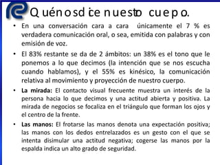 Q uénosd ice nuestro cuerp o…
• En una conversación cara a cara únicamente el 7 % es
verdadera comunicación oral, o sea, emitida con palabras y con
emisión de voz.
• El 83% restante se da de 2 ámbitos: un 38% es el tono que le
ponemos a lo que decimos (la intención que se nos escucha
cuando hablamos), y el 55% es kinésico, la comunicación
relativa al movimiento y proyección de nuestro cuerpo.
• La mirada: El contacto visual frecuente muestra un interés de la
persona hacia lo que decimos y una actitud abierta y positiva. La
mirada de negocios se focaliza en el triángulo que forman los ojos y
el centro de la frente.
• Las manos: El frotarse las manos denota una expectación positiva;
las manos con los dedos entrelazados es un gesto con el que se
intenta disimular una actitud negativa; cogerse las manos por la
espalda indica un alto grado de seguridad.
 