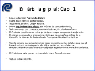 Din ámic a gru p al: Cas o 1
• Empresa Familiar, “La Familia Unita”.
• Rubro gastronómico, pastas frescas.
• Trayectoria, 60 años. Origen italiano.
• Son el orgullo familiar y afecto, sus móviles de comportamiento.
• Todo se maneja por contactos, recomendaciones, círculo de confianza.
• El Contador que tienen se retira, ya está muy mayor y no puede trabajar más.
• El mismo recomienda al amigo de su nieto que es compañero colega de la
Comisión de Jóvenes Profesionales del Consejo de Ciencias Económicas.
• Tips: la persona que entreviste debe hacer hincapié en estos detalles para que el
Profesional entrevistado pueda identificar cuáles son los móviles de
comportamiento de esta empresa y así poder negociar con mayores herramientas.
• El Profesional sabe que es recomendado por el Contador actual.
• Trabajo independiente.
 
