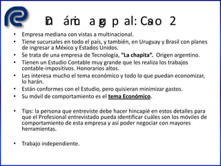 Din ámic a gru p al: Cas o 2
• Empresa mediana con vistas a multinacional.
• Tiene sucursales en todo el país, y también, en Uruguay y Brasil con planes
de ingresar a México y Estados Unidos.
• Se trata de una empresa de Tecnología, “La chapita”. Origen argentino.
• Tienen un Estudio Contable muy grande que les realiza los trabajos
contable-impositivos. Honorarios altos.
• Les interesa mucho el tema económico y todo lo que puedan economizar,
lo harán.
• Están conformes con el Estudio, pero quisieran minimizar gastos.
• Su móvil de comportamiento es el tema Económico.
• Tips: la persona que entreviste debe hacer hincapié en estos detalles para
que el Profesional entrevistado pueda identificar cuáles son los móviles de
comportamiento de esta empresa y así poder negociar con mayores
herramientas.
• Trabajo independiente.
 