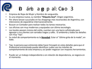 Din ámic a gru p al: Cas o 3
• Empresa de Ropa de Mujer y Hombre de vanguardia.
• Es una empresa nueva, su nombre “Etiqueta Azul”. Origen argentino.
• Por ahora lanzan sucursales en los shoppings más reconocidos de Argentina, con
intenciones de expandirse internacionalmente.
• Buscan un Contador para realizar todas las tareas necesarias.
• Las oficinas son muy modernas y equipadas con última tecnología.
• Los locales poseen música del estilo, cuentan con una barra sofisticada para
agasajar a sus clientes con variados tragos y cafés. El ambiente y todos los detalles
son muy “top”.
• Su móvil de comportamiento es la Novedad. Estar al “último grito de la moda”, en
todo.
• Tips: la persona que entreviste debe hacer hincapié en estos detalles para que el
Profesional entrevistado pueda identificar cuáles son los móviles de
comportamiento de esta empresa y así poder negociar con mayores herramientas.
• Puede ser un trabajo independiente o en relación de dependencia, se negocia en
el momento.
 