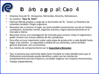 Din ámic a gru p al: Cas o 4
• Empresa Casa de Té. Desayunos, Meriendas, Brunchs, Delicatessen.
• Su nombre, “Que Té, Teté!”
• Fabrican Blends propios a cargo de su Sommelier de Té. Tienen un Pastelero de
renombre también. Origen argentino.
• Necesitan dar a conocer el lugar, así como también promocionar sus tés en hebras
y productos. Aumentar ventas, organizar eventos y lograr posicionamiento en el
mercado y liderar.
• Necesitan armar una investigación de mercado para conocer mejor el segmento y
poder innovar con nuevos sabores de tés y productos.
• Para ellos es muy importante cuidar cada etapa de producción y cada detalle hasta
llegar a los clientes. La seguridad y calidad de sus alimentos, como también
generar bienestar, son sus premisas.
• Sus móviles de comportamiento son la Seguridad y Bienestar.
• Tips: la persona que entreviste debe hacer hincapié en estos detalles para que el
Profesional entrevistado pueda identificar cuáles son los móviles de
comportamiento de esta empresa y así poder negociar con mayores herramientas.
• Trabajo independiente.
 