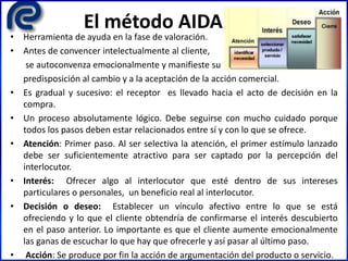 El método AIDA
• Herramienta de ayuda en la fase de valoración.
• Antes de convencer intelectualmente al cliente,
se autoconvenza emocionalmente y manifieste su
predisposición al cambio y a la aceptación de la acción comercial.
• Es gradual y sucesivo: el receptor es llevado hacia el acto de decisión en la
compra.
• Un proceso absolutamente lógico. Debe seguirse con mucho cuidado porque
todos los pasos deben estar relacionados entre sí y con lo que se ofrece.
• Atención: Primer paso. Al ser selectiva la atención, el primer estímulo lanzado
debe ser suficientemente atractivo para ser captado por la percepción del
interlocutor.
• Interés: Ofrecer algo al interlocutor que esté dentro de sus intereses
particulares o personales, un beneficio real al interlocutor.
• Decisión o deseo: Establecer un vínculo afectivo entre lo que se está
ofreciendo y lo que el cliente obtendría de confirmarse el interés descubierto
en el paso anterior. Lo importante es que el cliente aumente emocionalmente
las ganas de escuchar lo que hay que ofrecerle y así pasar al último paso.
• Acción: Se produce por fin la acción de argumentación del producto o servicio.
 