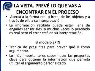 LA VISTA. PREVÉ LO QUE VAS A
ENCONTRAR EN EL PROCESO
• Acerca a la forma real o irreal de los objetos y a
través de ella a su interpretación.
• La información recibida puede estar llena de
engaños sensoriales, o muchas veces lo percibido
es real pero el error está en su interpretación.
El modelo SPIN
• Técnica de preguntas para prever qué y cómo
argumentar.
• Lo más importante es saber hacer las preguntas
clave para obtener la información que permita
utilizar el argumento personalizado.
 