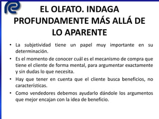 EL OLFATO. INDAGA
PROFUNDAMENTE MÁS ALLÁ DE
LO APARENTE
• La subjetividad tiene un papel muy importante en su
determinación.
• Es el momento de conocer cuál es el mecanismo de compra que
tiene el cliente de forma mental, para argumentar exactamente
y sin dudas lo que necesita.
• Hay que tener en cuenta que el cliente busca beneficios, no
características.
• Como vendedores debemos ayudarlo dándole los argumentos
que mejor encajan con la idea de beneficio.
 