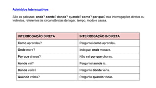 Advérbios Interrogativos
São as palavras: onde? aonde? donde? quando? como? por que? nas interrogações diretas ou
indiretas, referentes às circunstâncias de lugar, tempo, modo e causa.
INTERROGAÇÃO DIRETA INTERROGAÇÃO INDIRETA
Como aprendeu? Perguntei como aprendeu.
Onde mora? Indaguei onde morava.
Por que choras? Não sei por que choras.
Aonde vai? Perguntei aonde ia.
Donde vens? Pergunto donde vens.
Quando voltas? Pergunto quando voltas.
 