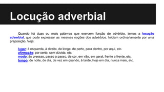 Locução adverbial
Quando há duas ou mais palavras que exercem função de advérbio, temos a locução
adverbial, que pode expressar as mesmas noções dos advérbios. Iniciam ordinariamente por uma
preposição. Veja:
lugar: à esquerda, à direita, de longe, de perto, para dentro, por aqui, etc.
afirmação: por certo, sem dúvida, etc.
modo: às pressas, passo a passo, de cor, em vão, em geral, frente a frente, etc.
tempo: de noite, de dia, de vez em quando, à tarde, hoje em dia, nunca mais, etc.
 