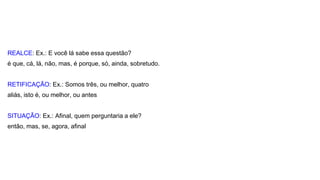 REALCE: Ex.: E você lá sabe essa questão?
é que, cá, lá, não, mas, é porque, só, ainda, sobretudo.
RETIFICAÇÃO: Ex.: Somos três, ou melhor, quatro
aliás, isto é, ou melhor, ou antes
SITUAÇÃO: Ex.: Afinal, quem perguntaria a ele?
então, mas, se, agora, afinal
 