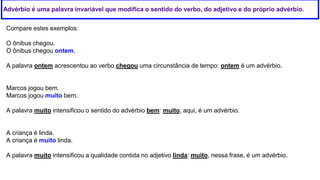 Advérbio é uma palavra invariável que modifica o sentido do verbo, do adjetivo e do próprio advérbio.
Compare estes exemplos:
O ônibus chegou.
O ônibus chegou ontem.
A palavra ontem acrescentou ao verbo chegou uma circunstância de tempo: ontem é um advérbio.
Marcos jogou bem.
Marcos jogou muito bem.
A palavra muito intensificou o sentido do advérbio bem: muito, aqui, é um advérbio.
A criança é linda.
A criança é muito linda.
A palavra muito intensificou a qualidade contida no adjetivo linda: muito, nessa frase, é um advérbio.
 